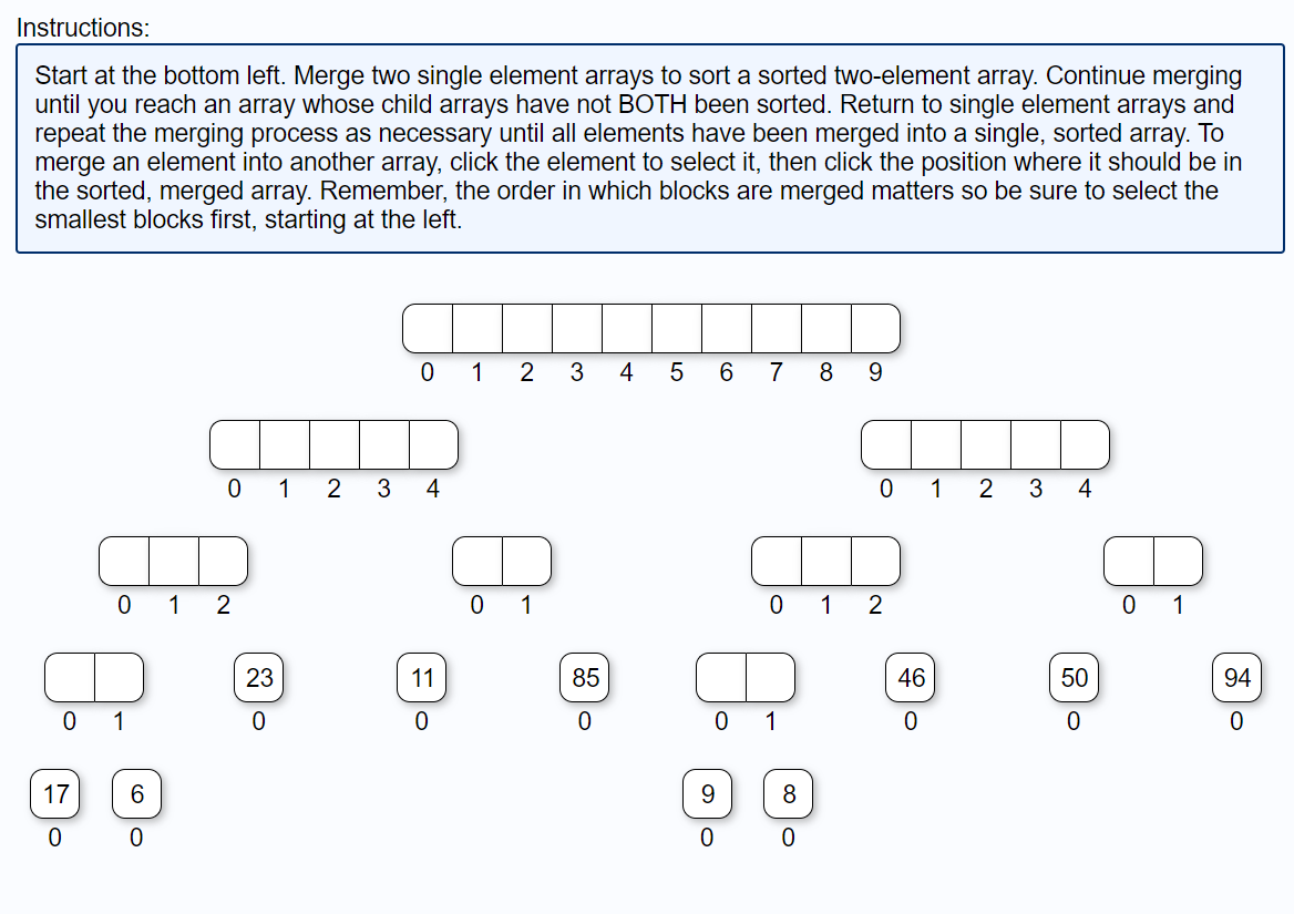 Instructions:
Start at the bottom left. Merge two single element arrays to sort a sorted two-element array. Continue merging
until you reach an array whose child arrays have not BOTH been sorted. Return to single element arrays and
repeat the merging process as necessary until all elements have been merged into a single, sorted array. To
merge an element into another array, click the element to select it, then click the position where it should be in
the sorted, merged array. Remember, the order in which blocks are merged matters so be sure to select the
smallest blocks first, starting at the left.
0
17
0
0 1 2
1
6
01 2 3
0
23
0
01 2
4
11
0
Q
0
1
3 4 5
85
0
6
9
0
7 8 9
0 1
UTD
0
1
2
8
CO C
0 1
46
0
2 3 4
50
0
0 1
94
0