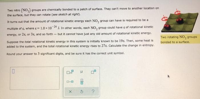 Two nitro (NO,) groups are chemically bonded to a patch of surface. They can't move to another location on
the surface, but they can rotate (see sketch at right).
It turns out that the amount of rotational kinetic energy each NO, group can have is required to be a
multiple of s, where e= 1.0 x 10* J. In other words, each NO, group could have e of rotational kinetic
energy, or 26, or 3ɛ, and so forth – but it cannot have just any old amount of rotational kinetic energy.
Two rotating NO, groups
Suppose the total rotational kinetic energy in this system is initially known to be 198. Then, some heat is
added to the system, and the total rotational kinetic energy rises to 27e. Calculate the change in entropy.
bonded to a surface.
Round your answer to 3 significant digits, and be sure it has the correct unit symbol.
