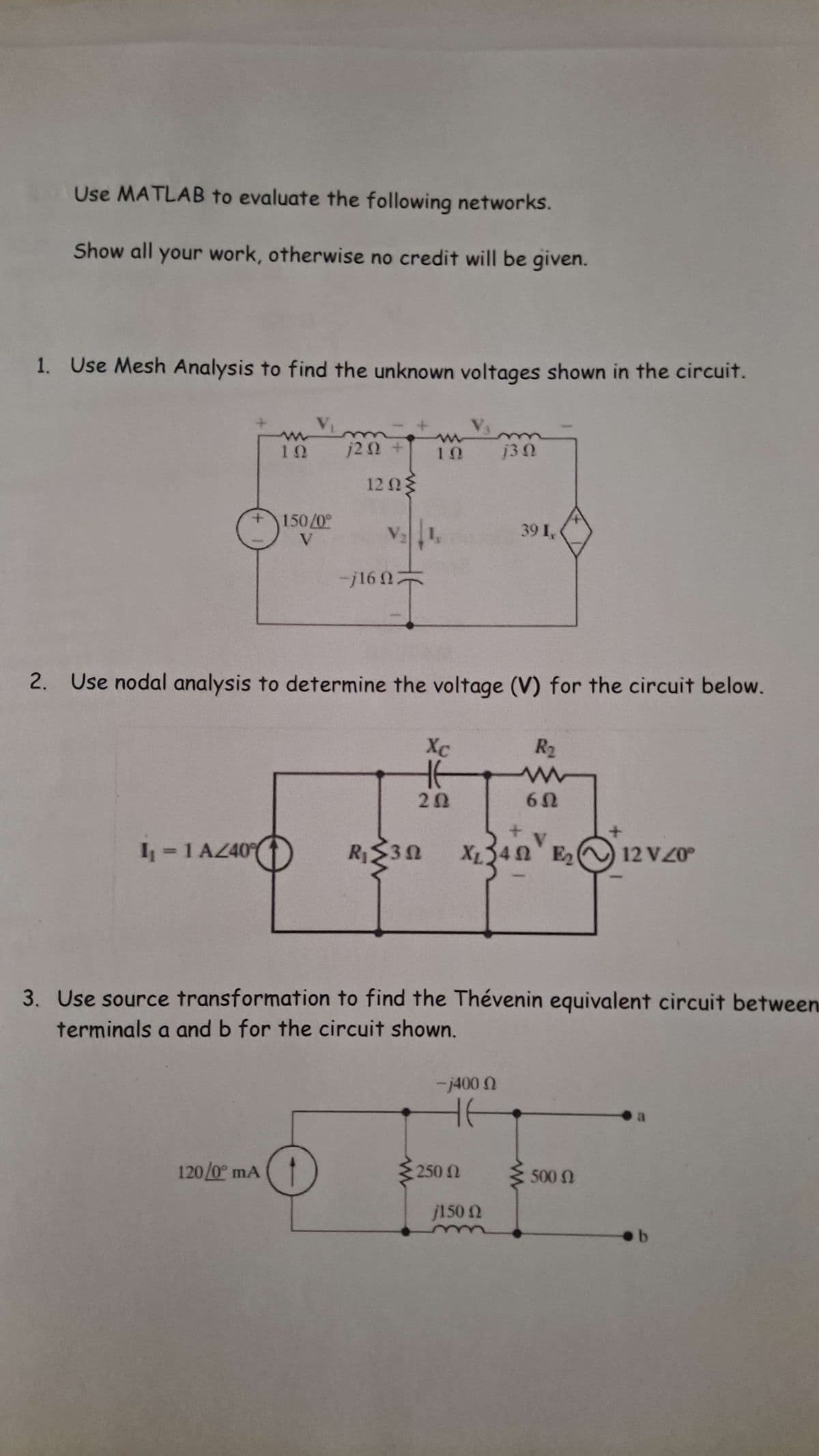 Use MATLAB to evaluate the following networks.
Show all your work, otherwise no credit will be given.
1. Use Mesh Analysis to find the unknown voltages shown in the circuit.
ΤΩ
m
1202 +
10
130
1202
150/0°
V
V₂
39I,
-j16 07
2. Use nodal analysis to determine the voltage (V) for the circuit below.
Xc
не
R₂
ww
202
602
I₁ = 1 AZ40°
R≤30
E2
XL 24V E₂ 12 V 20°
Ꮩ
3. Use source transformation to find the Thévenin equivalent circuit between
terminals a and b for the circuit shown.
-j400
не
a
120/0° mA
250 Ω
150 Ω
500 Ω
b