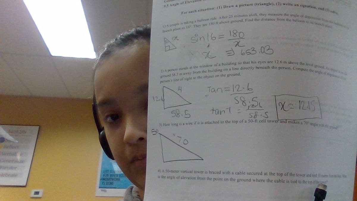 95 Angle of Ele
For each situation: (1) Draw a picture (triangle), (2) write an equation, and (3) re
launch place as 16. They are 180 ft above ground. Find the distance from the balloon to its launch
1) A couple is taking a balloon ride. After 25 minutes aloft, they measure the angle of depression from
a
sin 16=
180
x
653.03
ground 58.5 m away from the building on a line directly beneath the person. Compute the angle of deprothe
2) A person stands at the window of a building so that his eyes are 12.6 m above the level ground. As dictiss
person's line of sight to the object on the ground.
12.6
5%
4
58.5
Tan=12-6
58;51
tant =
58.5
1x=1215
3) How long is a wire if it is attached to the top of a 50-ft cell tower and makes a 70° angle with the ground
70
Reflect
Cenerale
ransfer
elebrate
LIFE IS
FUN WHEN YOUN
HOMEWORK
IS DONE
4) A 50-meter vertical tower is braced with a cable secured at the top of the tower and tied 30 mates from the We
is the angle of elevation from the point on the ground where the cable is tied to the top of