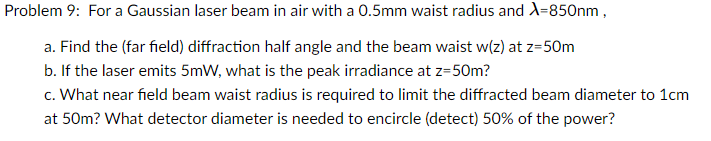 Problem 9: For a Gaussian laser beam in air with a 0.5mm waist radius and X=850nm,
a. Find the (far field) diffraction half angle and the beam waist w(z) at z=50m
b. If the laser emits 5mW, what is the peak irradiance at z=50m?
c. What near field beam waist radius is required to limit the diffracted beam diameter to 1cm
at 50m? What detector diameter is needed to encircle (detect) 50% of the power?
