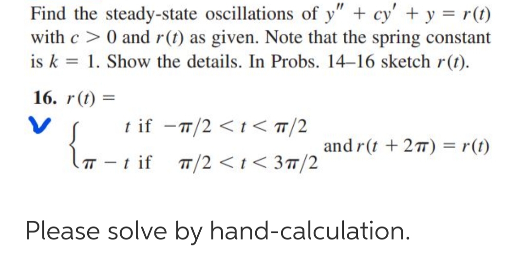 Find the steady-state oscillations of y" + cy' + y = r(t)
with c > 0 and r(t) as given. Note that the spring constant
is k = 1. Show the details. In Probs. 14–16 sketch r(t).
16. r(t) =
t if -1/2 <t < T/2
and r(t + 27) = r(t)
(T - t if
T/2 < t < 3T/2
Please solve by hand-calculation.
