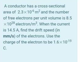A conductor has a cross-sectional
area of 2.3x10m? and the number
of free electrons per unit volume is 8.5
x1028 electron/m. When the current
is 14.5 A, find the drift speed (in
mm/s) of the electrons. Use the
charge of the electron to be 1.6x1019
C.
