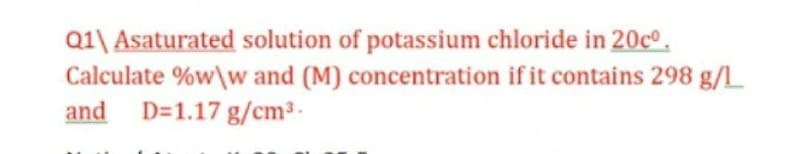 Q1\ Asaturated solution of potassium chloride in 20cº.
Calculate %w\w and (M) concentration if it contains 298 g/L
and D=1.17 g/cm3.
