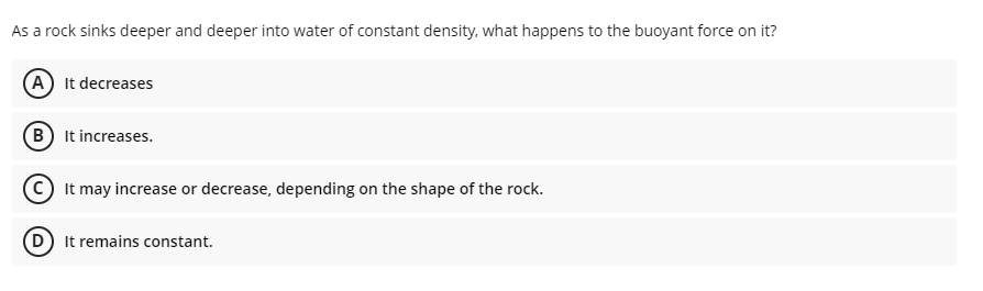 As a rock sinks deeper and deeper into water of constant density, what happens to the buoyant force on it?
A It decreases
B It increases.
It may increase or decrease, depending on the shape of the rock.
D It remains constant.
