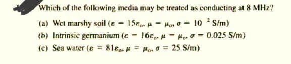 Which of the following media may be treated as conducting at 8 MHz?
(a) Wet marshy soil (e = 15e. = Ho. o = 10 S/m)
(b) Intrinsic germanium (e = 16e.. 4 = Ho. 0 = 0.025 S/m)
(c) Sea water (8 81ɛ, u Hor o = 25 S/m)
%3D
%3D
