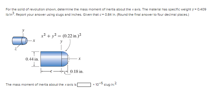 For the solid of revolution shown, determine the mass moment of inertia about the x axis. The material has specific weight y = 0.409
Ib/in³. Report your answer using slugs and inches. Given that c = 0.84 in. (Round the final answer to four decimal places.)
0.44 in.
↓
x² + y² = (0.22 in.)²
y
X
0.18 in.
The mass moment of inertia about the xaxis is
10-5 slug-in.²