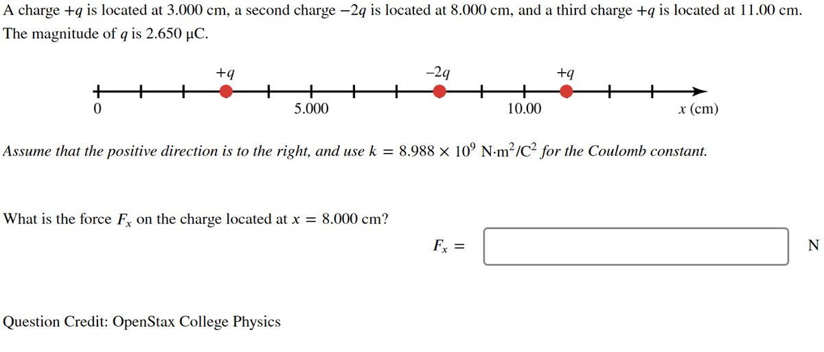A charge +q is located at 3.000 cm, a second charge −2q is located at 8.000 cm, and a third charge +q is located at 11.00 cm.
The magnitude of q is 2.650 µC.
0
+9
5.000
What is the force Fx on the charge located at x = 8.000 cm?
Question Credit: OpenStax College Physics
-29
10.00
+q
Assume that the positive direction is to the right, and use k = 8.988 × 10⁹ N·m²/C² for the Coulomb constant.
x (cm)
N