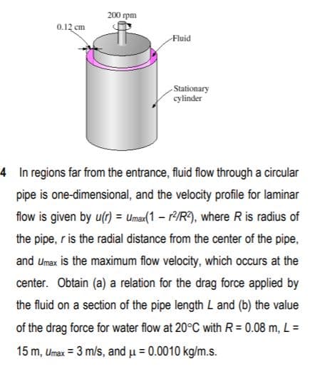 200 pm
0.12 cm
Fluid
Stationary
cylinder
4 In regions far from the entrance, fluid flow through a circular
pipe is one-dimensional, and the velocity profile for laminar
flow is given by u(r) = Umax(1 - r/R9), where R is radius of
the pipe, r is the radial distance from the center of the pipe,
and Umax is the maximum flow velocity, which occurs at the
center. Obtain (a) a relation for the drag force applied by
the fluid on a section of the pipe length L and (b) the value
of the drag force for water flow at 20°C with R = 0.08 m, L =
15 m, Umax = 3 m/s, and u = 0.0010 kg/m.s.
%3D
