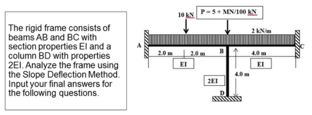 P = 5+ MN/100 kN
10 kN
The rigid frame consists of
beams AB and BC with
section properties El and a
column BD with properties
2EI. Analyze the frame using
the Slope Deflection Method.
Input your final answers for
the following questions.
2 kN/m
2.0 m
2.0 m
B.
4.0 m
EI
EI
4.0 m
2EI
