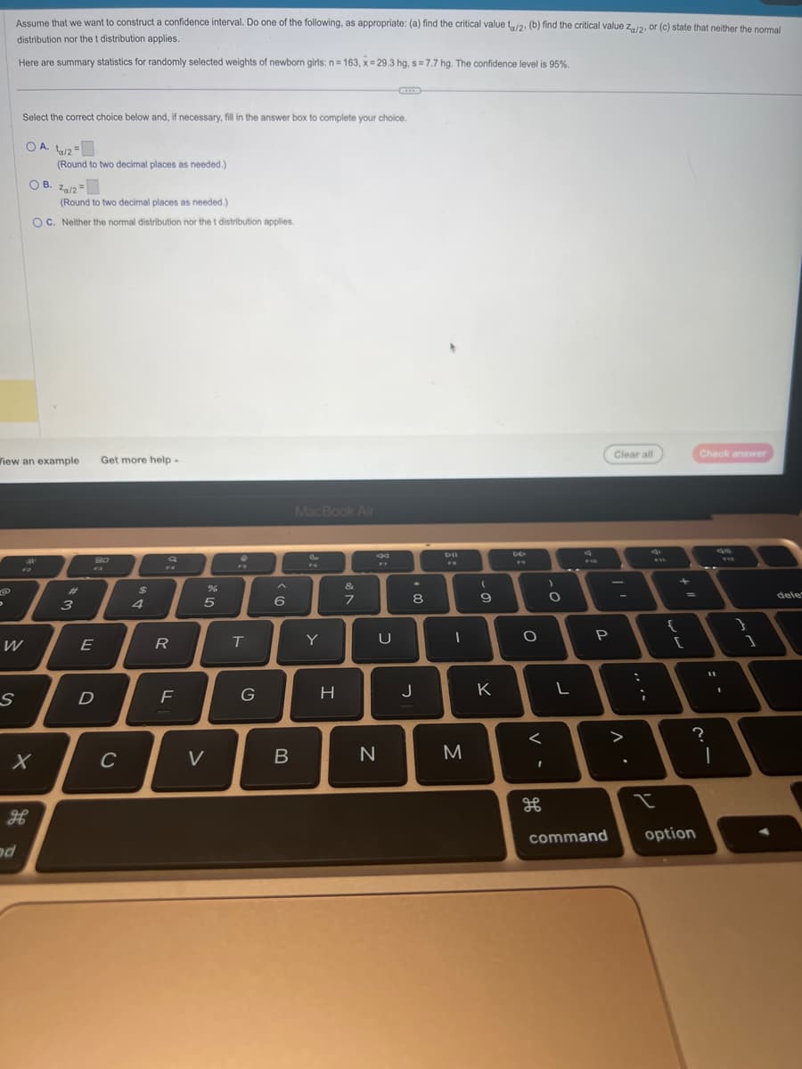Assume that we want to construct a confidence interval. Do one of the following, as appropriate: (a) find the critical value ta/2. (b) find the critical value Za/2, or (c) state that neither the normal
distribution nor the t distribution applies.
Here are summary statistics for randomly selected weights of newborn girls: n= 163, x= 29.3 hg, s= 7.7 hg. The confidence level is 95%.
@
Select the correct choice below and, if necessary, fill in the answer box to complete your choice.
OA 1/2 =
W
S
Wiew an example
дв
ad
OB. Za/2=
(Round to two decimal places as needed.)
(Round to two decimal places as needed.)
OC. Neither the normal distribution nor the t distribution applies.
X
अवा
#
3
E
Get more help.
F3
D
80
C
$
4
9
R
F
%
5
V
F
T
G
^
6
B
MacBook Air
Y
H
7
x
U
N
*
30
8
J
DII
FO
I
M
(
9
K
F9
O
<
其
க
)
O
L
F10
P
Clear all
-
>
Л.
:
;
I
{
11
[
Check answer
?
command option
|
1
}
1
dele