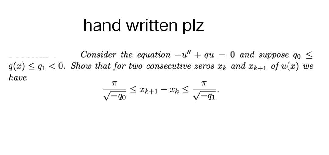 hand written plz
Consider the equation -u" + qu 0 and suppose go ≤
=
q(x) ≤ 91 <0. Show that for two consecutive zeros xk and xk+1 of u(x) we
have
πT
π
<Xk+1 - xk ≤
-90
91