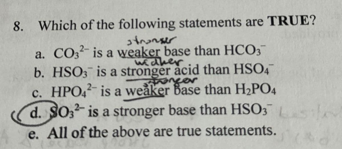 8. Which of the following statements are TRUE?
stranger
a. CO3² is a weaker base than HCO3
widher
b. HSO3 is a stronger acid than HSO4
onger
c. HPO4² is a weaker Base than H2PO4
d. SO32 is a stronger base than HSO3
e. All of the above are true statements.