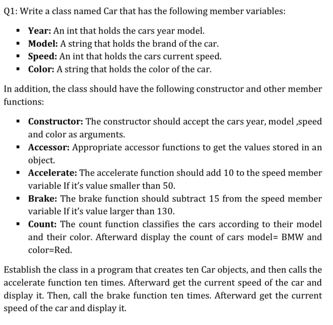 Q1: Write a class named Car that has the following member variables:
• Year: An int that holds the cars year model.
• Model: A string that holds the brand of the car.
Speed: An int that holds the cars current speed.
• Color: A string that holds the color of the car.
In addition, the class should have the following constructor and other member
functions:
• Constructor: The constructor should accept the cars year, model ,speed
and color as arguments.
· Accessor: Appropriate accessor functions to get the values stored in an
object.
· Accelerate: The accelerate function should add 10 to the speed member
variable If it's value smaller than 50.
· Brake: The brake function should subtract 15 from the speed member
variable If it's value larger than 130.
• Count: The count function classifies the cars according to their model
and their color. Afterward display the count of cars model= BMW and
color=Red.
Establish the class in a program that creates ten Car objects, and then calls the
accelerate function ten times. Afterward get the current speed of the car and
display it. Then, call the brake function ten times. Afterward get the current
speed of the car and display it.
