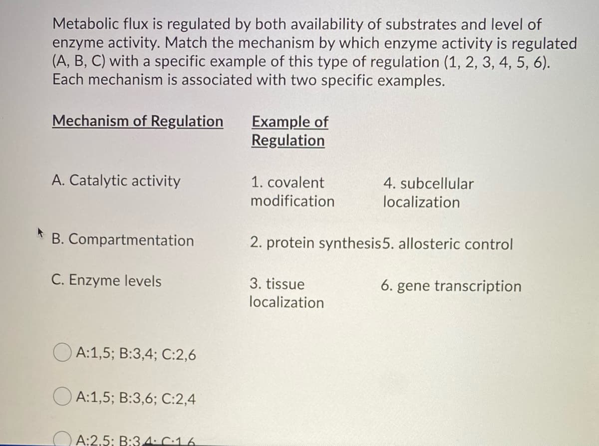 Metabolic flux is regulated by both availability of substrates and level of
enzyme activity. Match the mechanism by which enzyme activity is regulated
(A, B, C) with a specific example of this type of regulation (1, 2, 3, 4, 5, 6).
Each mechanism is associated with two specific examples.
Mechanism of Regulation
A. Catalytic activity
B. Compartmentation
C. Enzyme levels
A:1,5; B:3,4; C:2,6
OA:1,5; B:3,6; C:2,4
A:2,5: B:3.4. C.16
Example of
Regulation
1. covalent
modification
4. subcellular
localization
2. protein synthesis 5. allosteric control
3. tissue
localization
6. gene transcription
