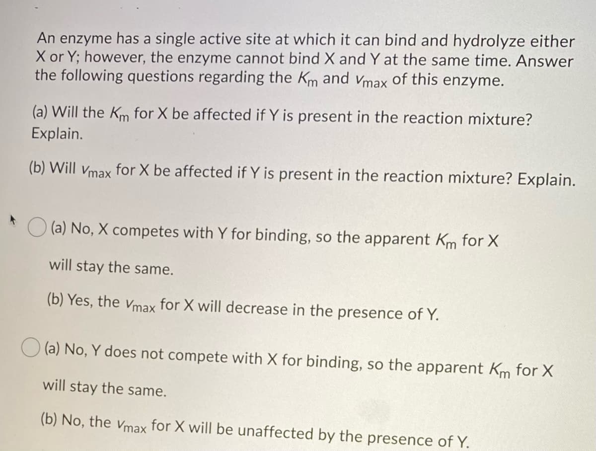 An enzyme has a single active site at which it can bind and hydrolyze either
X or Y; however, the enzyme cannot bind X and Y at the same time. Answer
the following questions regarding the Km and Vmax of this enzyme.
(a) Will the Km for X be affected if Y is present in the reaction mixture?
Explain.
(b) Will Vmax for X be affected if Y is present in the reaction mixture? Explain.
(a) No, X competes with Y for binding, so the apparent Km for X
will stay the same.
(b) Yes, the Vmax for X will decrease in the presence of Y.
(a) No, Y does not compete with X for binding, so the apparent Km for X
will stay the same.
(b) No, the Vmax for X will be unaffected by the presence of Y.