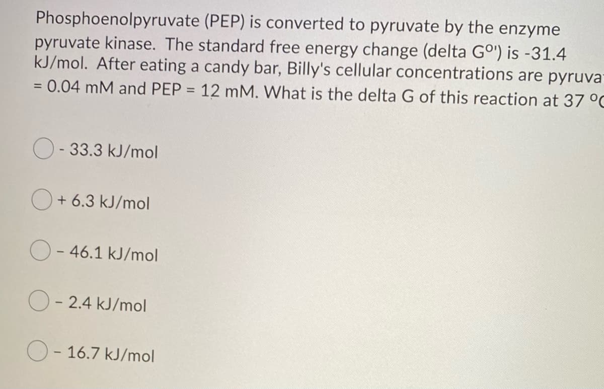 Phosphoenolpyruvate (PEP) is converted to pyruvate by the enzyme
pyruvate kinase. The standard free energy change (delta Gº') is -31.4
kJ/mol. After eating a candy bar, Billy's cellular concentrations are pyruva-
= 0.04 mM and PEP = 12 mM. What is the delta G of this reaction at 37 °C
O-33.3 kJ/mol
+ 6.3 kJ/mol
O-46.1 kJ/mol
O-2.4 kJ/mol
O-16.7 kJ/mol
