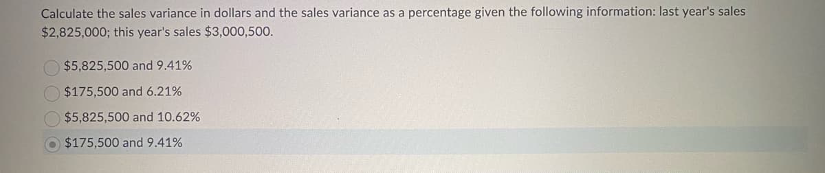 Calculate the sales variance in dollars and the sales variance as a percentage given the following information: last year's sales
$2,825,000; this year's sales $3,000,500.
$5,825,500 and 9.41%
$175,500 and 6.21%
$5,825,500 and 10.62%
$175,500 and 9.41%