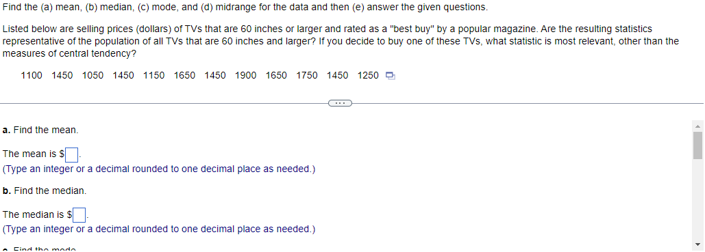 Find the (a) mean, (b) median, (c) mode, and (d) midrange for the data and then (e) answer the given questions.
Listed below are selling prices (dollars) of TVs that are 60 inches or larger and rated as a "best buy" by a popular magazine. Are the resulting statistics
representative of the population of all TVs that are 60 inches and larger? If you decide to buy one of these TVs, what statistic is most relevant, other than the
measures of central tendency?
1100 1450 1050 1450 1150 1650 1450 1900 1650 1750 1450 1250
a. Find the mean.
The mean is $-
(Type an integer or a decimal rounded to one decimal place as needed.)
b. Find the median.
The median is $.
(Type an integer or a decimal rounded to one decimal place as needed.)
A Cind the modo
C