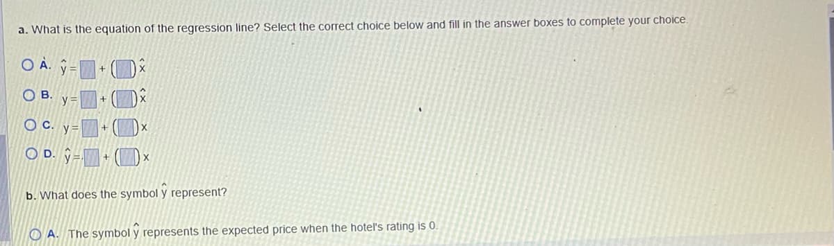 a. What is the equation of the regression line? Select the correct choice below and fill in the answer boxes to complete your choice.
OA+
OB.
O C. y= +
OD. =
y=
+
X
b. What does the symbol y represent?
OA. The symbol y represents the expected price when the hotel's rating is 0.