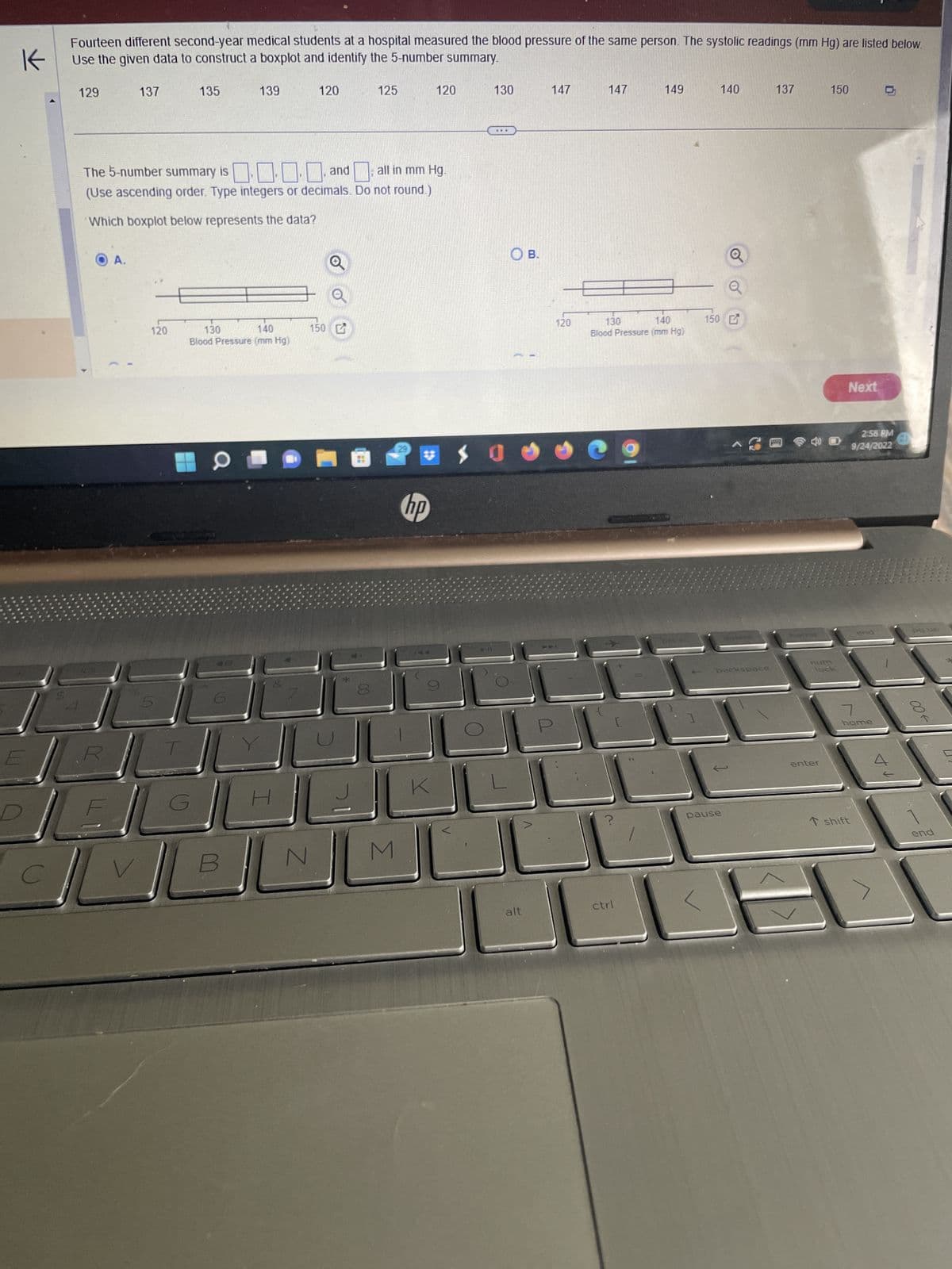 K
Fourteen different second-year medical students at a hospital measured the blood pressure of the same person. The systolic readings (mm Hg) are listed below.
Use the given data to construct a boxplot and identify the 5-number summary.
E
129
137
A.
go
120
5
V
The 5-number summary is ... and all in mm Hg.
(Use ascending order. Type integers or decimals. Do not round.)
Which boxplot below represents the data?
135
G
139
130
140
Blood Pressure (mm Hg)
a
0
H
120
150
N
==
125
00
29
M
120
hp
130
..
9
7
K
$0
O B.
alt
147
120
147
130
140
Blood Pressure (mm Hg)
?
149
ctrl
prt sco
150
140
backspace
pause
137
heroe
enter
150
Next
2:58 PM
9/24/2022
T shift
end
7
home
+V
pa us
→00
end