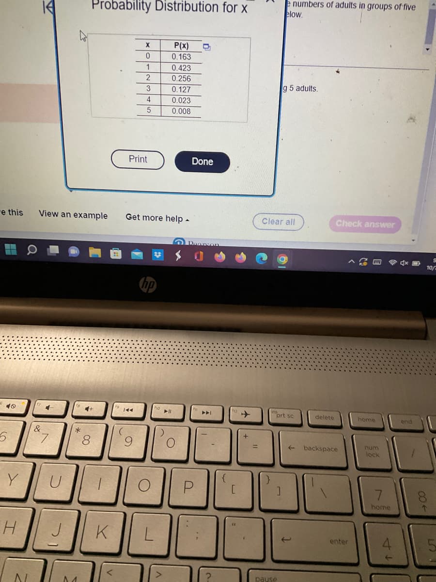 e this
40
5
Y
H
N
&
4
7
ID
U
View an example Get more help.
DI
J
*
Probability Distribution for x
01
4+
8
1
K
X
0
1
Print
19 144
2
3
4
5
9
о
L
P(x)
0.163
▶11
0.423
0.256
0.127
0.023
0.008
D
Done
P
?
{
[
+
Clear all
e numbers of adults in groups of five
elow.
g 5 adults.
O
}
1
pause
prt sc
←
delete
Check answer
backspace
enter
home
num
lock
7
home
dx O
end
80←
9
10/