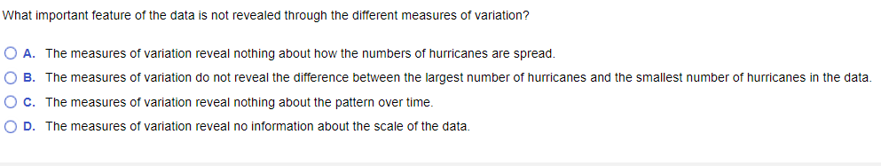 What important feature of the data is not revealed through the different measures of variation?
O A. The measures of variation reveal nothing about how the numbers of hurricanes are spread.
O B. The measures of variation do not reveal the difference between the largest number of hurricanes and the smallest number of hurricanes in the data.
O c. The measures of variation reveal nothing about the pattern over time.
O D. The measures of variation reveal no information about the scale of the data.