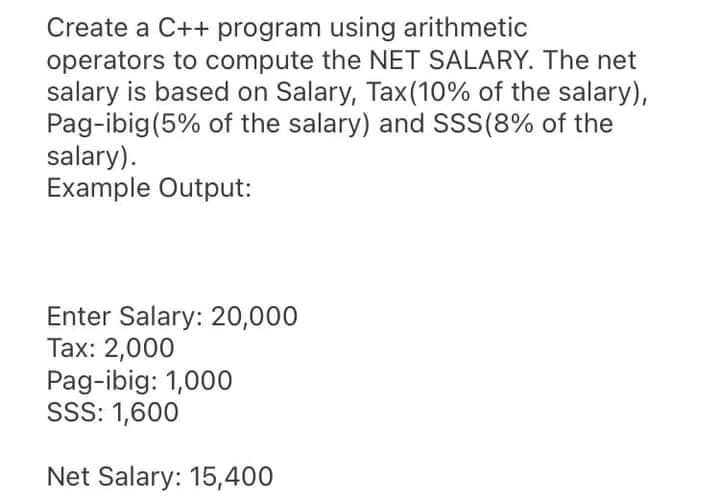 Create a C++ program using arithmetic
operators to compute the NET SALARY. The net
salary is based on Salary, Tax(10% of the salary),
Pag-ibig(5% of the salary) and SSS(8% of the
salary).
Example Output:
Enter Salary: 20,000
Tax: 2,000
Pag-ibig: 1,000
SSS: 1,600
Net Salary: 15,400
