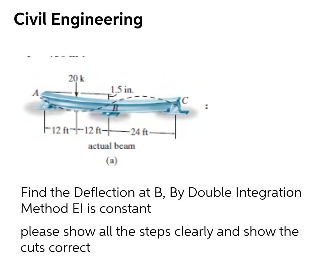 Civil Engineering
20 k
A
1,5 in.
F12 ft--12 ft-–24 ft-
actual beam
(a)
Find the Deflection at B, By Double Integration
Method El is constant
please show all the steps clearly and show the
cuts correct
