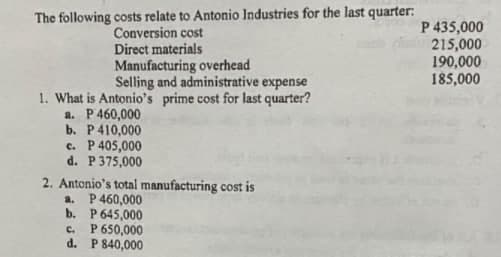 The following costs relate to Antonio Industries for the last quarter:
Conversion cost
Direct materials
Manufacturing overhead
Selling and administrative expense
P 435,000
215,000
190,000
185,000
1. What is Antonio's prime cost for last quarter?
a. P460,000
b. P410,000
c. P405,000
d. P 375,000
2. Antonio's total manufacturing cost is
a. P460,000
b. P 645,000
. P 650,000
d. P 840,000
