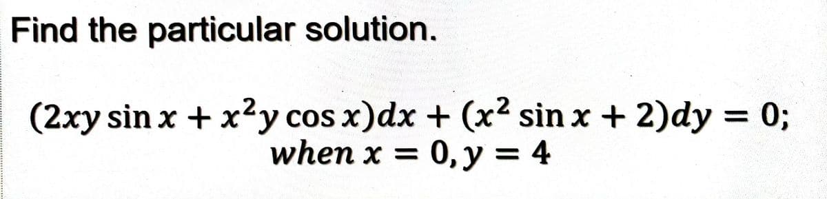 Find the particular solution.
(2xy sin x + x²y cos x) dx + (x²2 sin x + 2)dy = 0;
when x = 0, y = 4