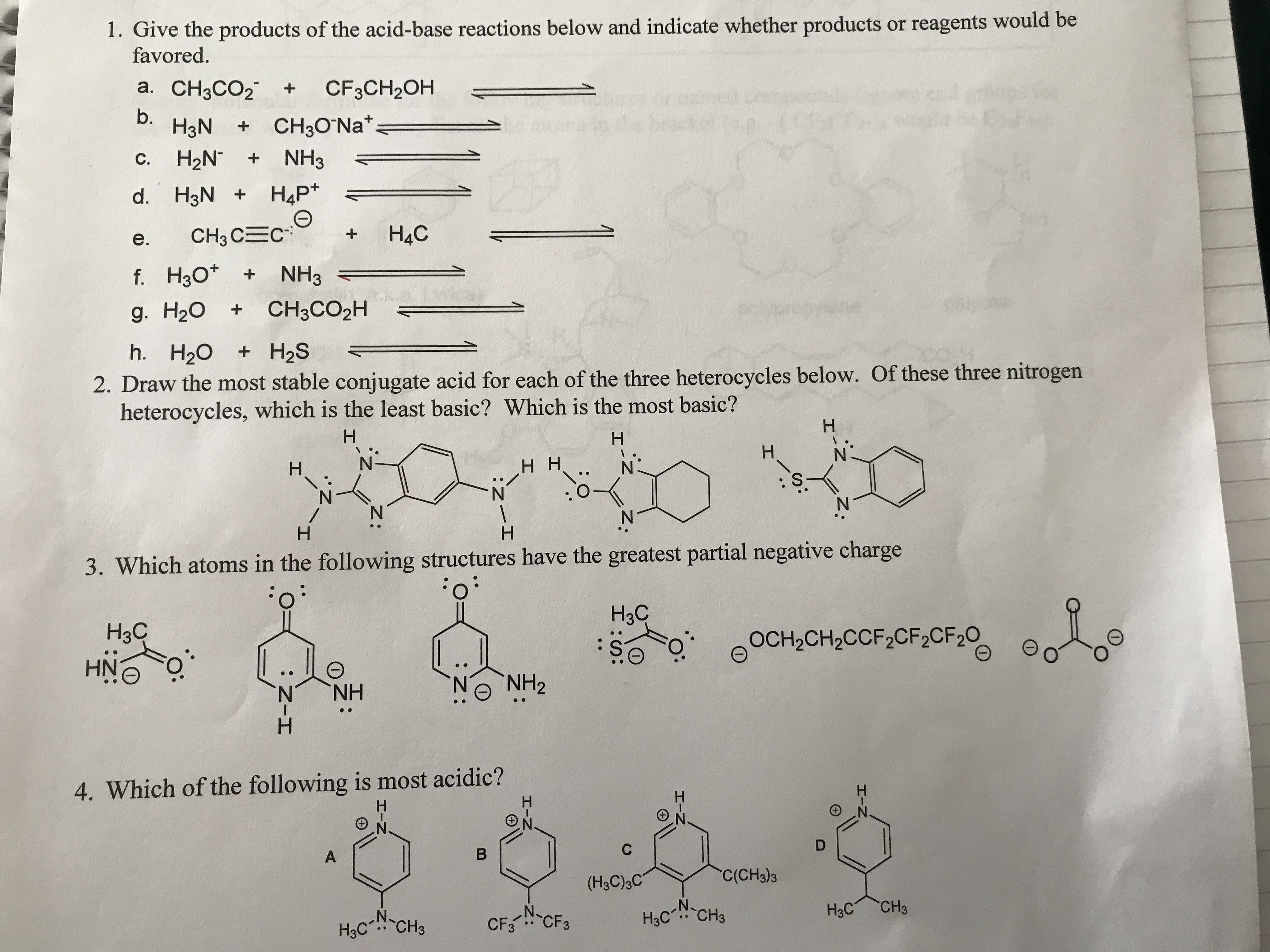 1. Give the products of the acid-base reactions below and indicate whether products or reagents would be
favored
a. CH3CO2
CF3CH2OH
t
b.
H3N
CH30 Na*
H2N
NH3
C.
НАР*
d. H3N
H4C
CH3 C C
е.
f. H30
NH3
CH3CO2H
g. H20
h. H20
H2S
2. Draw the most stable conjugate acid for each of the three heterocycles below. Of these three nitrogen
heterocycles, which is the least basic? Which is the most basic?
H
Н
H
H
N
H
нн
H
3. Which atoms in the following structures have the greatest partial negative charge
Нас
Нзс
OCH2CH2CCF2CF2CF20
HNO
NH2
NH
.
4. Which of the following is most acidic?
D
C
B
A
"C(CH)з
(H3C)3C
CH3
Hас
N.
CF3CF3
H3C CH3
Hас" "CНз
z.
I
CD
:Z
I
Z-I
