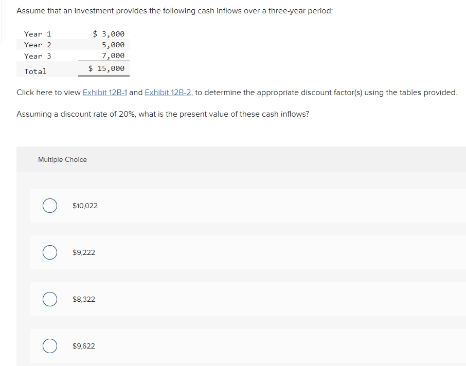 Assume that an investment provides the following cash inflows over a three-year period:
Year 1
Year 2
Year 3
Total
$ 3,000
5,000
7,000
$ 15,000
Click here to view Exhibit 12B-1 and Exhibit 12B-2, to determine the appropriate discount factor(s) using the tables provided.
Assuming a discount rate of 20%, what is the present value of these cash inflows?
Multiple Choice
○ $10,022
$9,222
○ $8,322
○ $9,622