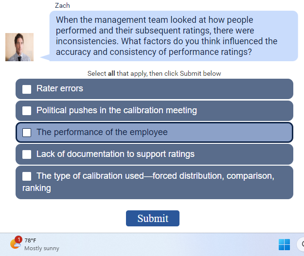 Zach
When the management team looked at how people
performed and their subsequent ratings, there were
inconsistencies. What factors do you think influenced the
accuracy and consistency of performance ratings?
Rater errors
Select all that apply, then click Submit below
Political pushes in the calibration meeting
The performance of the employee
Lack of documentation to support ratings
The type of calibration used-forced distribution, comparison,
ranking
178°F
Mostly sunny
Submit
▬▬