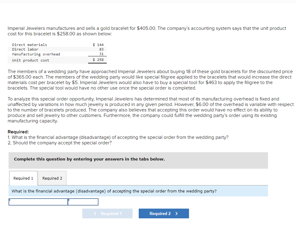 Imperial Jewelers manufactures and sells a gold bracelet for $405.00. The company's accounting system says that the unit product
cost for this bracelet is $258.00 as shown below:
Direct materials
Direct labor
Manufacturing overhead
Unit product cost
$ 144
83
31
$ 258
The members of a wedding party have approached Imperial Jewelers about buying 18 of these gold bracelets for the discounted price
of $365.00 each. The members of the wedding party would like special filigree applied to the bracelets that would increase the direct
materials cost per bracelet by $5. Imperial Jewelers would also have to buy a special tool for $463 to apply the filigree to the
bracelets. The special tool would have no other use once the special order is completed.
To analyze this special order opportunity, Imperial Jewelers has determined that most of its manufacturing overhead is fixed and
unaffected by variations in how much jewelry is produced in any given period. However, $6.00 of the overhead is variable with respect
to the number of bracelets produced. The company also believes that accepting this order would have no effect on its ability to
produce and sell jewelry to other customers. Furthermore, the company could fulfill the wedding party's order using its existing
manufacturing capacity.
Required:
1. What is the financial advantage (disadvantage) of accepting the special order from the wedding party?
2. Should the company accept the special order?
Complete this question by entering your answers in the tabs below.
Required 1 Required 2
What is the financial advantage (disadvantage) of accepting the special order from the wedding party?
< Required 1
Required 2 >
