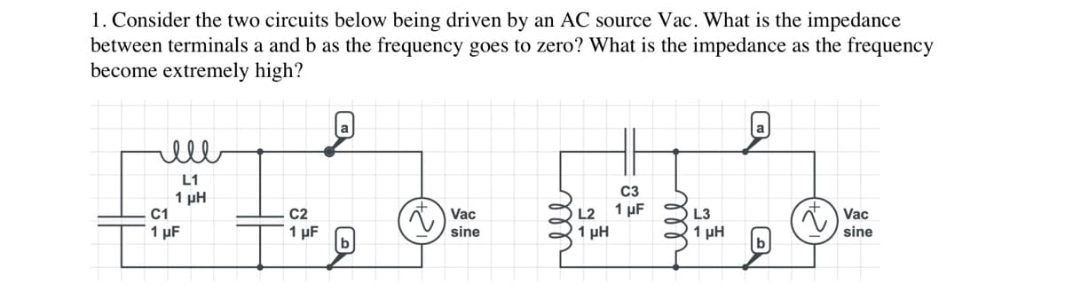 1. Consider the two circuits below being driven by an AC source Vac. What is the impedance
between terminals a and b as the frequency goes to zero? What is the impedance as the frequency
become extremely high?
ell
L1
1 ΜΗ
C1
1 µF
C2
1 µF
b
t
Vac
sine
L2
1 ΜΗ
C3
1 µF
L3
1 µH
Vac
sine