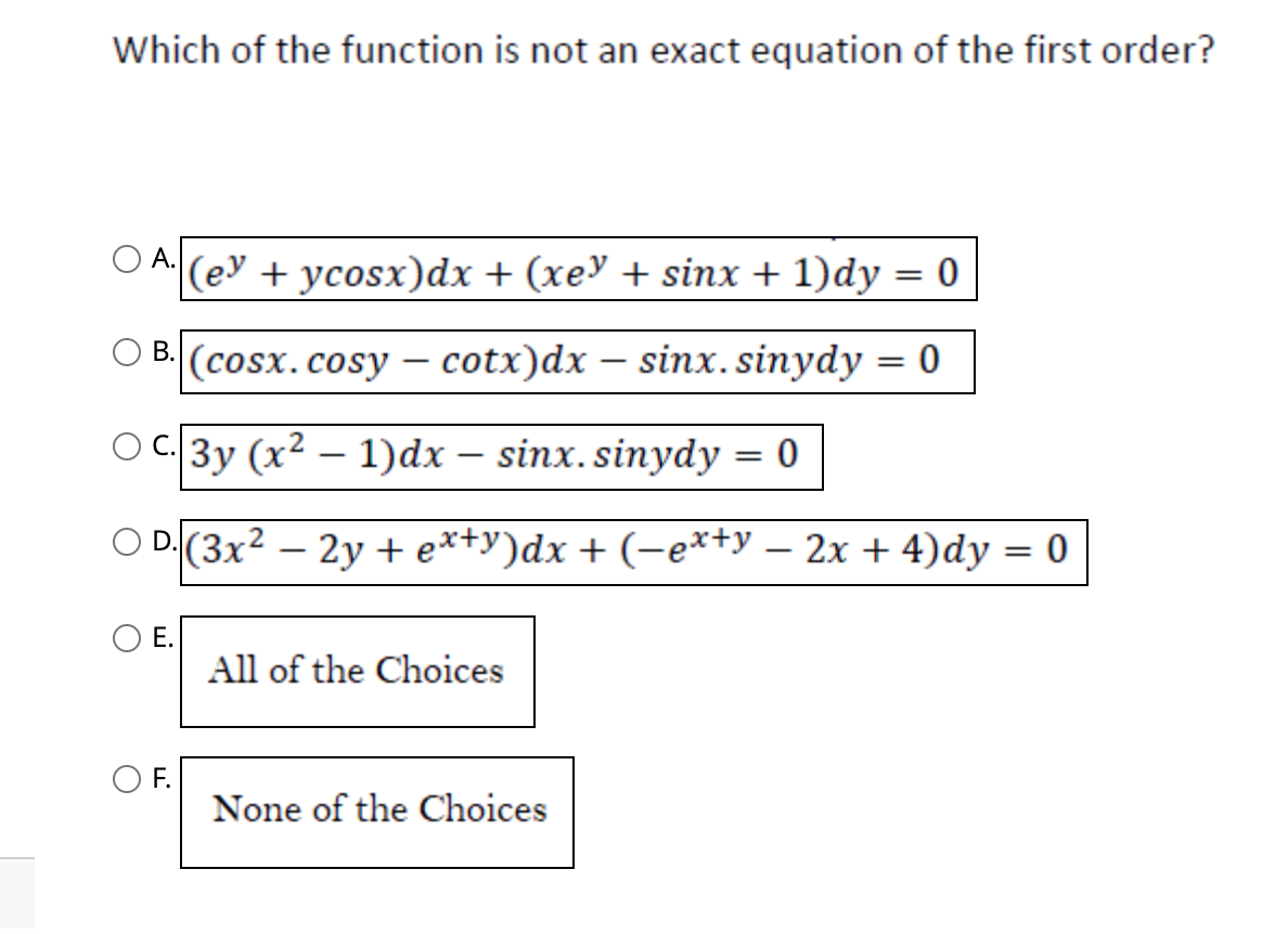 Which of the function is not an exact equation of the first order?
A. (e³ + ycosx)dx + (xe³ + sinx + 1)dy = 0
B. (cosx. cosy - cotx)dx - sinx.sinydy
|3y (x² − 1)dx – sinx. sinydy = 0
-
-
D. (3x² - 2y + ex+y)dx + (−ex+y - 2x + 4)dy = 0
E.
F.
All of the Choices
None of the Choices
= 0