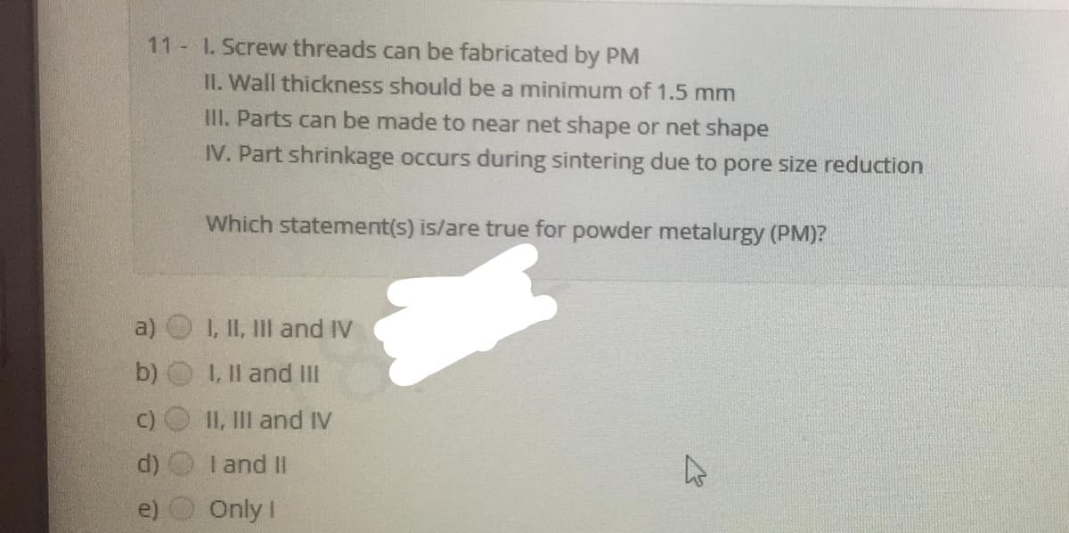 11 1. Screw threads can be fabricated by PM
II. Wall thickness should be a minimum of 1.5 mm
III. Parts can be made to near net shape or net shape
IV. Part shrinkage occurs during sintering due to pore size reduction
Which statement(s) is/are true for powder metalurgy (PM)?
a)
1, II, IIl and IV
b)
1. Il and II
II, III and IV
d)
I and II
e) O Only I
