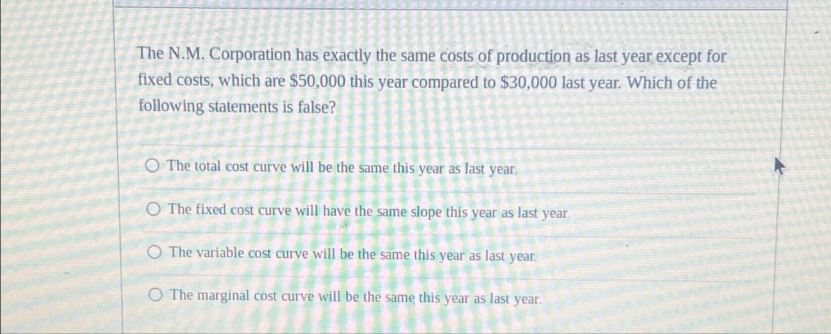 The N.M. Corporation has exactly the same costs of production as last year except for
fixed costs, which are $50,000 this year compared to $30,000 last year. Which of the
following statements is false?
O The total cost curve will be the same this year as last year.
O The fixed cost curve will have the same slope this year as last year.
O The variable cost curve will be the same this year as last year.
O The marginal cost curve will be the same this year as last year.