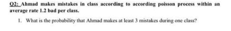 Q2: Ahmad makes mistakes in class according to according poisson process within an
average rate 1.2 bad per class.
1. What is the probability that Ahmad makes at least 3 mistakes during one class?
