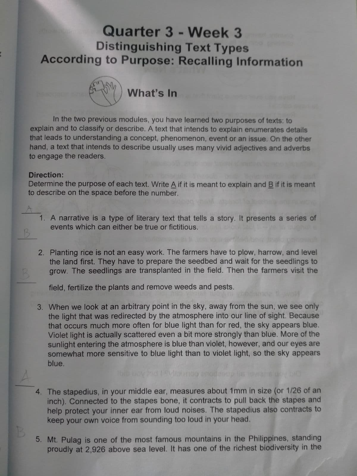 Quarter 3 - Week 3
Distinguishing Text Types
According to Purpose: Recalling Information
hown
What's In
In the two previous modules, you have learned two purposes of texts: to
explain and to classify or describe. A text that intends to explain enumerates details
that leads to understanding a concept, phenomenon, event or an issue. On the other
hand, a text that intends to describe usually uses many vivid adjectives and adverbs
to engage the readers.
Direction:
Determine the purpose of each text. Write A if it is meant to explain and B if it is meant
to describe on the space before the number.
1. A narrative is a type of literary text that tells a story. It presents a series of
events which can either be true or fictitious.
2. Planting rice is not an easy work. The farmers have to plow, harrow, and level
the land first. They have to prepare the seedbed and wait for the seedlings to
grow. The seedlings are transplanted in the field. Then the farmers visit the
B.
field, fertilize the plants and remove weeds and pests.
3. When we look at an arbitrary point in the sky, away from the sun, we see only
the light that was redirected by the atmosphere into our line of sight. Because
that occurs much more often for blue light than for red, the sky appears blue.
Violet light is actually scattered even a bit more strongly than blue. More of the
sunlight entering the atmosphere is blue than violet, however, and our eyes are
somewhat more sensitive to blue light than to violet light, so the sky appears
blue.
4. The stapedius, in your middle ear, measures about 1mm in size (or 1/26 of an
inch). Connected to the stapes bone, it contracts to pull back the stapes and
help protect your inner ear from loud noises. The stapedius also contracts to
keep your own voice from sounding too loud in your head.
5. Mt. Pulag is one of the most famous mountains in the Philippines, standing
proudly at 2,926 above sea level. It has one of the richest biodiversity in the
