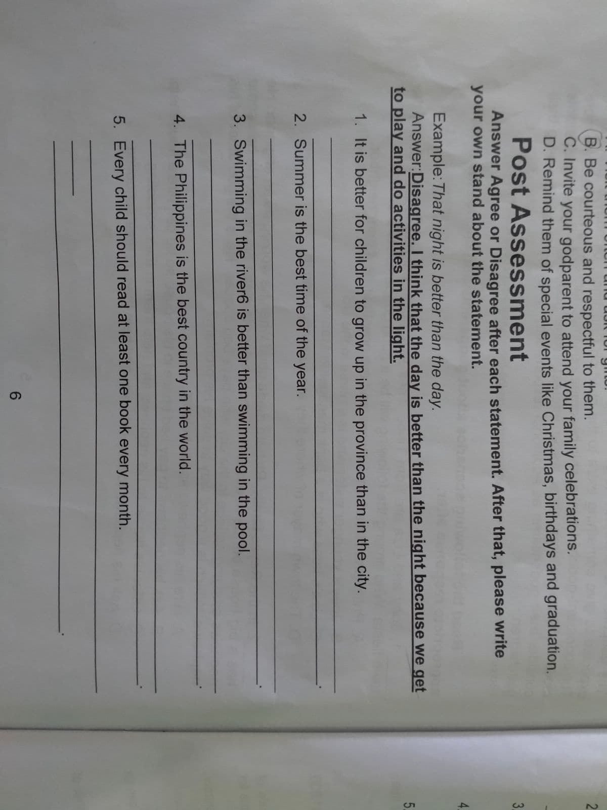 B. Be courteous and respectful to them.
2
C. Invite your godparent to attend your family celebrations.
D. Remind them of special events like Christmas, birthdays and graduation.
Post Assessment
3
Answer Agree or Disagree after each statement. After that, please write
your own stand about the statement.
4
Example: That night is better than the day.
Answer:Disagree. I think that the day is better than the night because we get
to play and do activities in the light.
5
1. It is better for children to grow up in the province than in the city.
2. Summer is the best time of the year.
3. Swimming in the river6 is better than swimming in the pool.
4. The Philippines is the best country in the world.
5. Every child should read at least one book every month.
