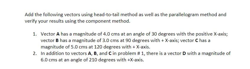 Add the following vectors using head-to-tail method as well as the parallelogram method and
verify your results using the component method.
1. Vector A has a magnitude of 4.0 cms at an angle of 30 degrees with the positive X-axis;
vector B has a magnitude of 3.0 cms at 90 degrees with + X-axis; vector C has a
magnitude of 5.0 cms at 120 degrees with + X-axis.
2. In addition to vectors A, B, and C in problem # 1, there is a vector D with a magnitude of
6.0 cms at an angle of 210 degrees with +X-axis.