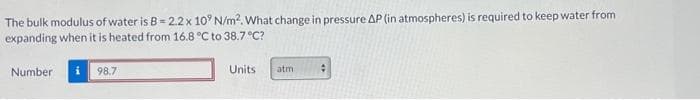 The bulk modulus of water is B= 2.2 x 10' N/m². What change in pressure AP (in atmospheres) is required to keep water from
expanding when it is heated from 16.8 °C to 38.7 °C?
Number i
98.7
Units
atm