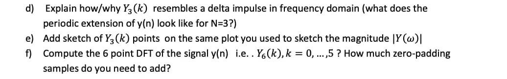 d) Explain how/why Y3 (k) resembles a delta impulse in frequency domain (what does the
periodic extension of y(n) look like for N=3?)
f)
e) Add sketch of Y3 (k) points on the same plot you used to sketch the magnitude |Y(w)|
Compute the 6 point DFT of the signal y(n) i.e.. Y6(k), k = 0, ...,5? How much zero-padding
samples do you need to add?
