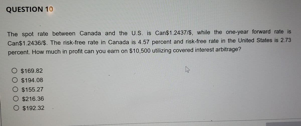QUESTION 10
The spot rate between Canada and the U.S. is Can$1.2437/$, while the one-year forward rate is
Can$1.2436/$. The risk-free rate in Canada is 4.57 percent and risk-free rate in the United States is 2.73
percent. How much in profit can you earn on $10,500 utilizing covered interest arbitrage?
O $169.82
O $194.08
O $155.27
O $216.36
O $192.32
