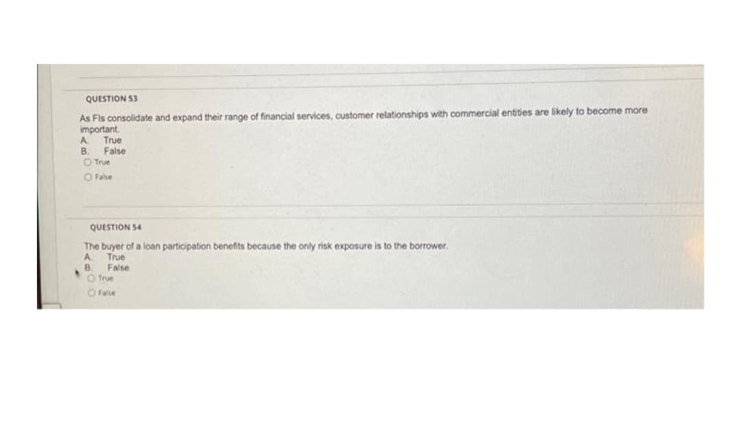 QUESTION 53
As Fis consolidate and expand their range of financial services, customer relationships with commercial entities are likely to become more
important.
A.
True
B.
False
O True
O False
QUESTION 54
The buyer of a loan participation benefits because the only risk exposure is to the borrower.
A
True
B.
False
O True
O False
