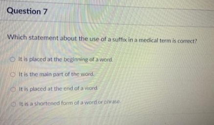 Question 7
Which statement about the use of a suffix in a medical term is correct?
OIt is placed at the beginning of a word.
It is the main part of the word.
OIt is placed at the end of a word.
It is a shortened form of a word or phrase.