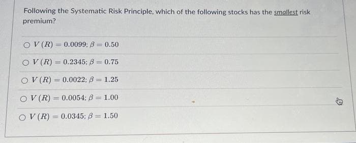Following the Systematic Risk Principle, which of the following stocks has the smallest risk
premium?
OV (R) = 0.0099: B = 0.50
OV (R) 0.2345; B = 0.75
OV (R) = 0.0022; 3= 1.25
OV (R)= 0.0054; B = 1.00
OV (R) 0.0345; B = 1.50
=