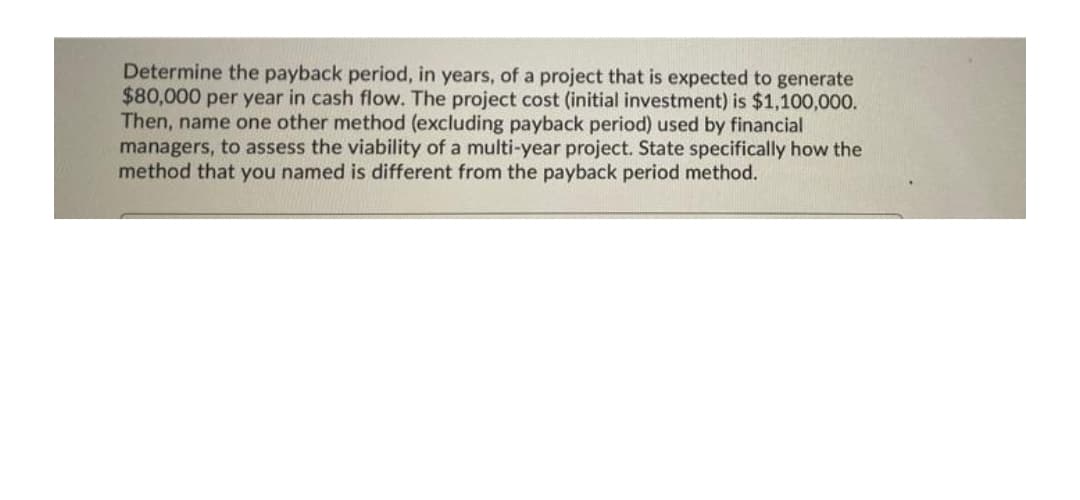 Determine the payback period, in years, of a project that is expected to generate
$80,000 per year in cash flow. The project cost (initial investment) is $1,100,000.
Then, name one other method (excluding payback period) used by financial
managers, to assess the viability of a multi-year project. State specifically how the
method that you named is different from the payback period method.
